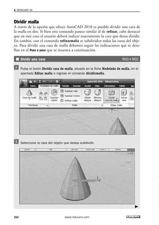 8. MODELADO 3D 
Dividir malla 
A través de la opción que ofrece AutoCAD 2010 es posible dividir una cara de 
la malla en dos. Si bien este comando parece similar al de refinar, cabe destacar 
que en este caso el usuario deberá indicar exactamente la cara que desea dividir. 
En cambio, con el comando refinarmalla se subdividen todas las caras del obje-to. 
Para dividir una cara de malla debemos seguir las indicaciones que se deta-llan 
en el Paso a paso que se muestra a continuación. 
Dividir una cara PASO A PASO 
Pulse el botón Dividir cara de malla, situado en la ficha Modelado de malla, en el 
apartado Editar malla o ingrese el comando dividirmalla. 
Seleccione la cara del objeto que desea subdividir. 
260 www.redusers.com 
 
 