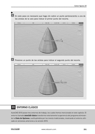 Estirar figuras 2D 
En este paso es necesario que haga clic sobre un punto perteneciente a una de 
las aristas de la cara para indicar el primer punto del recorte. 
Presione un punto de las aristas para indicar el segundo punto del recorte. 
www.redusers.com 261 
 
ENTORNO CLÁSICO 
AutoCAD 2010 posee tres entornos de trabajo, los cuales hemos mencionado en este capítulo. El 
entorno llamado AutoCAD clásico transforma notoriamente la apariencia del programa eliminan-do 
la Cinta de Opciones, sustituyéndola por los menús tradicionales, mostrando el entorno utili-zado 
en versiones anteriores a la versión 2010. 
 