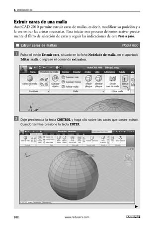 8. MODELADO 3D 
Extruir caras de una malla 
AutoCAD 2010 permite extruir caras de mallas, es decir, modificar su posición y a 
la vez estirar las aristas necesarias. Para iniciar este proceso debemos activar previa-mente 
el filtro de selección de caras y seguir las indicaciones de este Paso a paso. 
Extruir caras de mallas PASO A PASO 
Pulse el botón Extruir cara, situado en la ficha Modelado de malla, en el apartado 
Editar malla o ingrese el comando extrusion. 
Deje presionada la tecla CONTROL y haga clic sobre las caras que desee extruir. 
Cuando termine presione la tecla ENTER. 
262 www.redusers.com 
 
 