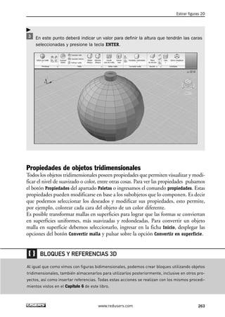 Estirar figuras 2D 
En este punto deberá indicar un valor para definir la altura que tendrán las caras 
seleccionadas y presione la tecla ENTER. 
Propiedades de objetos tridimensionales 
Todos los objetos tridimensionales poseen propiedades que permiten visualizar y modi-ficar 
el nivel de suavizado o color, entre otras cosas. Para ver las propiedades pulsamos 
el botón Propiedades del apartado Paletas o ingresamos el comando propiedades. Estas 
propiedades pueden modificarse en base a los subobjetos que lo componen. Es decir 
que podemos seleccionar los deseados y modificar sus propiedades, esto permite, 
por ejemplo, colorear cada cara del objeto de un color diferente. 
Es posible transformar mallas en superficies para lograr que las formas se conviertan 
en superficies uniformes, más suavizadas y redondeadas. Para convertir un objeto 
malla en superficie debemos seleccionarlo, ingresar en la ficha Inicio, desplegar las 
opciones del botón Convertir malla y pulsar sobre la opción Convertir en superficie. 
BLOQUES Y REFERENCIAS 3D 
Al igual que como vimos con figuras bidimensionales, podemos crear bloques utilizando objetos 
tridimensionales, también almacenarlos para utilizarlos posteriormente, inclusive en otros pro-yectos, 
así como insertar referencias. Todas estas acciones se realizan con los mismos procedi-mientos 
vistos en el Capítulo 6 de este libro. 
www.redusers.com 263 
 
 