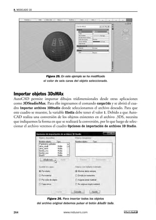 Figura 25. En este ejemplo se ha modificado 
el color de seis caras del objeto seleccionado. 
Importar objetos 3DsMAx 
AutoCAD permite importar dibujos tridimensionales desde otras aplicaciones 
como 3DStudioMax. Para ello ingresamos el comando cargar3ds y se abrirá el cua-dro 
Importar archivos 3DStudio donde seleccionamos el archivo deseado. Para que 
este cuadro se muestre, la variable filedia debe tener el valor 1. Debido a que Auto- 
CAD realiza una conversión de los objetos existentes en el archivo .3DS, necesita 
que indiquemos la forma en que se realizará la conversión, por lo que luego de selec-cionar 
el archivo veremos el cuadro Opciones de importación de archivos 3D Studio. 
Figura 26. Para insertar todos los objetos 
del archivo original debemos pulsar el botón Añadir todo. 
8. MODELADO 3D 
264 www.redusers.com 
 