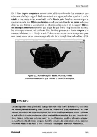 En la lista Objetos disponibles encontramos el listado de todos los elementos que 
existen en el dibujo original. Podemos seleccionar algunos de ellos y pulsar el botón 
Añadir o insertarlos todos a través del botón Añadir todo. Para los elementos que se 
mostrarán en la lista Objetos designados, en el apartado Guardar en capas, debemos 
elegir de qué forma se distribuirán los objetos en las capas y en la sección Objetos 
con múltiples materiales tenemos que elegir de qué forma se aplicarán los materia-les, 
tema que veremos más adelante. Para finalizar pulsamos el botón Aceptar y se 
mostrará el objeto en el dibujo actual. Es importante tener en cuenta que este pro-ceso 
puede durar varios minutos dependiendo de la complejidad del archivo .3DS. 
Figura 27. Importar objetos desde 3DStudio permite 
combinar herramientas que faciliten la creación de objetos. 
Estirar figuras 2D 
www.redusers.com 265 
… RESUMEN 
En este capítulo hemos aprendido a trabajar con elementos en tres dimensiones, conocimos 
los objetos predeterminados y cómo utilizar las coordenadas y los pinzamientos, así como 
también aprendimos a trabajar con el gizmo de transformación para obtener mayor rapidez en 
la aplicación de transformaciones y estirar objetos bidimensionales. A su vez, vimos los dis-tintos 
tipos de mallas que podemos crear y las modificaciones posibles, tales como el suavi-zado, 
refinamiento, adición de pliegues, división y extrusión de caras conociendo las opciones 
de la ficha Modelado de malla la cual se visualiza en el espacio de trabajo Modelado 3D. 
 