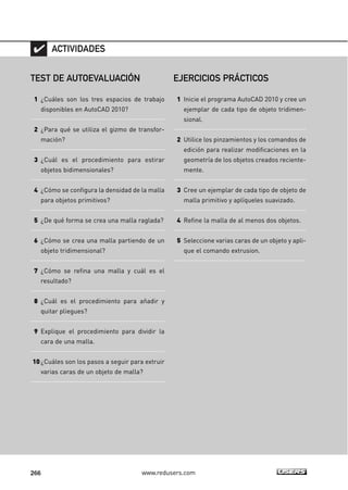 ACTIVIDADES 
TEST DE AUTOEVALUACIÓN 
1 ¿Cuáles son los tres espacios de trabajo 
disponibles en AutoCAD 2010? 
2 ¿Para qué se utiliza el gizmo de transfor-mación? 
3 ¿Cuál es el procedimiento para estirar 
objetos bidimensionales? 
4 ¿Cómo se configura la densidad de la malla 
para objetos primitivos? 
5 ¿De qué forma se crea una malla raglada? 
6 ¿Cómo se crea una malla partiendo de un 
objeto tridimensional? 
7 ¿Cómo se refina una malla y cuál es el 
resultado? 
8 ¿Cuál es el procedimiento para añadir y 
quitar pliegues? 
9 Explique el procedimiento para dividir la 
cara de una malla. 
10 ¿Cuáles son los pasos a seguir para extruir 
varias caras de un objeto de malla? 
EJERCICIOS PRÁCTICOS 
1 Inicie el programa AutoCAD 2010 y cree un 
ejemplar de cada tipo de objeto tridimen-sional. 
2 Utilice los pinzamientos y los comandos de 
edición para realizar modificaciones en la 
geometría de los objetos creados reciente-mente. 
3 Cree un ejemplar de cada tipo de objeto de 
malla primitivo y aplíqueles suavizado. 
4 Refine la malla de al menos dos objetos. 
5 Seleccione varias caras de un objeto y apli-que 
266 www.redusers.com 
el comando extrusion. 
 