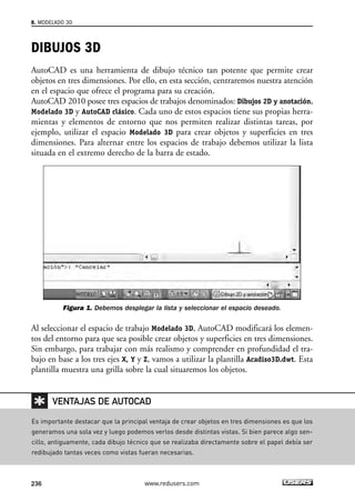 8. MODELADO 3D 
DIBUJOS 3D 
AutoCAD es una herramienta de dibujo técnico tan potente que permite crear 
objetos en tres dimensiones. Por ello, en esta sección, centraremos nuestra atención 
en el espacio que ofrece el programa para su creación. 
AutoCAD 2010 posee tres espacios de trabajos denominados: Dibujos 2D y anotación, 
Modelado 3D y AutoCAD clásico. Cada uno de estos espacios tiene sus propias herra-mientas 
y elementos de entorno que nos permiten realizar distintas tareas, por 
ejemplo, utilizar el espacio Modelado 3D para crear objetos y superficies en tres 
dimensiones. Para alternar entre los espacios de trabajo debemos utilizar la lista 
situada en el extremo derecho de la barra de estado. 
Figura 1. Debemos desplegar la lista y seleccionar el espacio deseado. 
Al seleccionar el espacio de trabajo Modelado 3D, AutoCAD modificará los elemen-tos 
del entorno para que sea posible crear objetos y superficies en tres dimensiones. 
Sin embargo, para trabajar con más realismo y comprender en profundidad el tra-bajo 
en base a los tres ejes X, Y y Z, vamos a utilizar la plantilla Acadiso3D.dwt. Esta 
plantilla muestra una grilla sobre la cual situaremos los objetos. 
VENTAJAS DE AUTOCAD 
Es importante destacar que la principal ventaja de crear objetos en tres dimensiones es que los 
generamos una sola vez y luego podemos verlos desde distintas vistas. Si bien parece algo sen-cillo, 
antiguamente, cada dibujo técnico que se realizaba directamente sobre el papel debía ser 
redibujado tantas veces como vistas fueran necesarias. 
236 www.redusers.com 
 