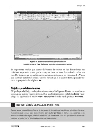 Figura 2. Sobre el extremo superior derecho 
encontramos el View Cube que permite alternar entre vistas. 
Dibujos 3D 
Es importante resaltar que cuando hablamos de objetos en tres dimensiones nos 
referimos a que cada punto que lo compone tiene un valor determinado en los tres 
ejes. Por lo tanto, ya no trabajaremos indicando solamente los valores en X e Y sino 
que también deberemos indicar valores para el eje Z, el cual de forma predetermi-nada 
es perpendicular al plano XY. 
Objetos predeterminados 
Al igual que el dibujo en dos dimensiones, AutoCAD posee dibujos en tres dimen-siones, 
para facilitar nuestro trabajo. Para usarlos ingresamos en la ficha Inicio y des-plegar 
las opciones del botón Prisma rectangular situado en el apartado Modelado. 
DEFINIR DATOS DE MALLAS PRIMITIVAS 
Debido a que es posible configurar la densidad de la malla de los objetos primitivos, le reco-mendamos 
que aplique este conocimiento para evitar pérdidas de tiempo innecesarias en la 
modificación de cada objeto primitivo insertado. De esta forma, cada vez que se creen estos ele-mentos, 
lo harán con la densidad establecida previamente. 
www.redusers.com 237 
 
