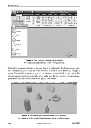 Figura 3. Para crear un objeto predeterminado 
debemos hacer clic sobre su botón correspondiente. 
8. MODELADO 3D 
Cada objeto predeterminado se crea en base a la indicación de determinados pun-tos. 
Por ejemplo, para crear un cono debemos indicar el radio de la base y luego la 
altura. En cambio, si vamos a generar un toroide debemos indicar dos radios. Por 
ello, le recomendamos que pruebe crear cada uno de los objetos predeterminados 
para familiarizarse con los elementos que lo componen. 
Figura 4. En esta imagen podemos observar un ejemplo 
de cada uno de los objetos disponibles en forma predeterminada. 
238 www.redusers.com 
 