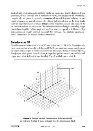 Cada objeto predeterminado también puede ser creado por la introducción de un 
comando, el cual coincide con el nombre del objeto, con excepción del prisma rec-tangular, 
el cual posee el comando prismarect, el resto de los comandos se corres-ponde 
exactamente con el nombre del objeto. Además, dentro de la ficha Inicio 
también disponemos del apartado Dibujo donde podemos acceder a la creación de 
los elementos vistos anteriormente. Bastará con seleccionar la figura deseada y luego 
dibujarla en la grilla. Debido a que dichos elementos corresponden al dibujo en dos 
dimensiones, se crearán sobre el plano XY. Sin embargo, más adelante aprendere-mos 
a convertirlos en objetos en tres dimensiones. 
Coordenadas 3D 
Cuando trabajamos con coordenadas 3D, nos referimos a la ubicación de un determi-nado 
punto en base a los valores de los ejes X, Y y Z. Esto significa a su vez, que el punto 
de origen está dado por el punto de intersección de los ejes, donde el valor es 0 (cero). 
Por ejemplo, si un punto tiene el valor 6,8,5 significa que está situado a 6 unidades del 
origen sobre el eje X, 8 unidades sobre el eje Y y a 5 unidades sobre el eje Z. 
6,8,5 
+Z 
5 +Y 
-Z 
8 
+X 
-X 
-Y 
2 
2 
6 
3 
Figura 5. Observe los ejes. Cada punto se define por el valor 
de cada uno de ellos. El punto señalado tiene las coordenadas 6,8,5. 
Dibujos 3D 
www.redusers.com 239 
 