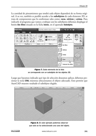 La cantidad de pinzamientos que tendrá cada objeto dependerá de su forma origi-nal. 
A su vez, también es posible acceder a los subobjetos de cada elemento 3D, se 
trata de componentes que lo conforman tales como: caras, vértices y aristas. Para 
indicarle al programa que vamos a trabajar con los subobjetos debemos desplegar el 
botón Sin filtro situado en la ficha Inicio, en el apartado Subobjeto. 
Figura 7. Cada elemento de la lista 
se corresponde con un subobjeto de los objetos 3D. 
Luego que hayamos indicado qué tipo de selección deseamos aplicar, debemos pre-sionar 
la tecla CTRL mientras seleccionamos el objeto adecuado. Esto permite que 
AutoCAD muestre resaltado el subobjeto elegido. 
Figura 8. En este ejemplo podemos observar 
que solo se ha seleccionado una cara del objeto. 
Dibujos 3D 
www.redusers.com 241 
 