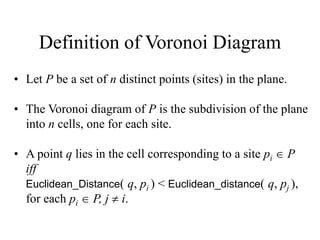 Definition of Voronoi Diagram
• Let P be a set of n distinct points (sites) in the plane.
• The Voronoi diagram of P is the subdivision of the plane
into n cells, one for each site.
• A point q lies in the cell corresponding to a site pi  P
iff
Euclidean_Distance( q, pi ) < Euclidean_distance( q, pj ),
for each pi  P, j  i.
 