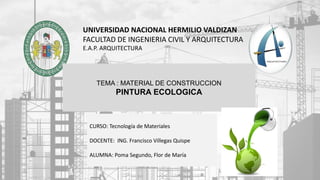 UNIVERSIDAD NACIONAL HERMILIO VALDIZAN
FACULTAD DE INGENIERIA CIVIL Y ARQUITECTURA
E.A.P. ARQUITECTURA
TEMA : MATERIAL DE CONSTRUCCION
PINTURA ECOLOGICA
CURSO: Tecnología de Materiales
DOCENTE: ING. Francisco Villegas Quispe
ALUMNA: Poma Segundo, Flor de María
 