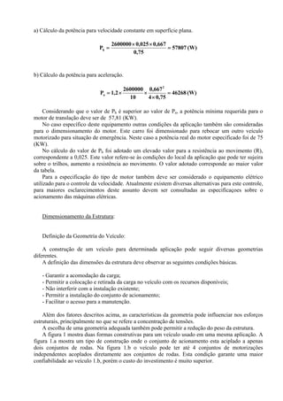 a) Cálculo da potência para velocidade constante em superfície plana.
(W)57807
75,0
667,0025,02600000
Ph =
××
=
b) Cálculo da potência para aceleração.
(W)46268
75,04
667,0
10
2600000
2,1P
2
a =
×
××=
Considerando que o valor de Ph é superior ao valor de Pa, a potência mínima requerida para o
motor de translação deve ser de 57,81 (KW).
No caso específico deste equipamento outras condições da aplicação também são consideradas
para o dimensionamento do motor. Este carro foi dimensionado para rebocar um outro veículo
motorizado para situação de emergência. Neste caso a potência real do motor especificado foi de 75
(KW).
No cálculo do valor de Ph foi adotado um elevado valor para a resistência ao movimento (R),
correspondente a 0,025. Este valor refere-se às condições do local da aplicação que pode ter sujeira
sobre o trilhos, aumento a resistência ao movimento. O valor adotado corresponde ao maior valor
da tabela.
Para a especificação do tipo de motor também deve ser considerado o equipamento elétrico
utilizado para o controle da velocidade. Atualmente existem diversas alternativas para este controle,
para maiores esclarecimentos deste assunto devem ser consultadas as especificaçoes sobre o
acionamento das máquinas elétricas.
Dimensionamento da Estrutura:
Definição da Geometria do Veículo:
A construção de um veículo para determinada aplicação pode seguir diversas geometrias
diferentes.
A definição das dimensões da estrutura deve observar as seguintes condições básicas.
- Garantir a acomodação da carga;
- Permitir a colocação e retirada da carga no veículo com os recursos disponíveis;
- Não interferir com a instalação existente;
- Permitir a instalação do conjunto de acionamento;
- Facilitar o acesso para a manutenção.
Além dos fatores descritos acima, as características da geometria pode influenciar nos esforços
estruturais, principalmente no que se refere a concentração de tensões.
A escolha de uma geometria adequada também pode permitir a redução do peso da estrutura.
A figura 1 mostra duas formas construtivas para um veículo usado em uma mesma aplicação. A
figura 1.a mostra um tipo de construção onde o conjunto de acionamento esta aciplado a apenas
dois conjuntos de rodas. Na figura 1.b o veículo pode ter até 4 conjuntos de motorizações
independentes acoplados diretamente aos conjuntos de rodas. Esta condição garante uma maior
confiabilidade ao veículo 1.b, porém o custo do investimento é muito superior.
 