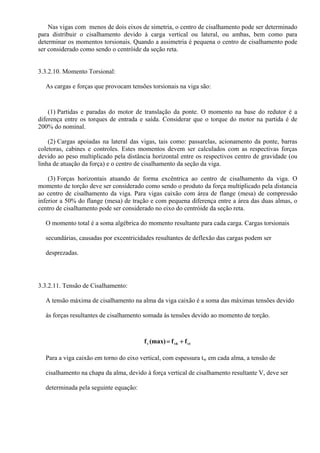 Nas vigas com menos de dois eixos de simetria, o centro de cisalhamento pode ser determinado
para distribuir o cisalhamento devido à carga vertical ou lateral, ou ambas, bem como para
determinar os momentos torsionais. Quando a assimetria é pequena o centro de cisalhamento pode
ser considerado como sendo o centróide da seção reta.
3.3.2.10. Momento Torsional:
As cargas e forças que provocam tensões torsionais na viga são:
(1) Partidas e paradas do motor de translação da ponte. O momento na base do redutor é a
diferença entre os torques de entrada e saída. Considerar que o torque do motor na partida é de
200% do nominal.
(2) Cargas apoiadas na lateral das vigas, tais como: passarelas, acionamento da ponte, barras
coletoras, cabines e controles. Estes momentos devem ser calculados com as respectivas forças
devido ao peso multiplicado pela distância horizontal entre os respectivos centro de gravidade (ou
linha de atuação da força) e o centro de cisalhamento da seção da viga.
(3) Forças horizontais atuando de forma excêntrica ao centro de cisalhamento da viga. O
momento de torção deve ser considerado como sendo o produto da força multiplicado pela distancia
ao centro de cisalhamento da viga. Para vigas caixão com área de flange (mesa) de compressão
inferior a 50% do flange (mesa) de tração e com pequena diferença entre a área das duas almas, o
centro de cisalhamento pode ser considerado no eixo do centróide da seção reta.
O momento total é a soma algébrica do momento resultante para cada carga. Cargas torsionais
secundárias, causadas por excentricidades resultantes de deflexão das cargas podem ser
desprezadas.
3.3.2.11. Tensão de Cisalhamento:
A tensão máxima de cisalhamento na alma da viga caixão é a soma das máximas tensões devido
às forças resultantes de cisalhamento somada às tensões devido ao momento de torção.
vtvbv ff(max)f +=
Para a viga caixão em torno do eixo vertical, com espessura tw em cada alma, a tensão de
cisalhamento na chapa da alma, devido à força vertical de cisalhamento resultante V, deve ser
determinada pela seguinte equação:
 