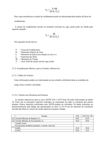 )tI(2
QV
f
wx
vb
××
×
=
Para vigas assimétricas a tensão de cisalhamento pode ser determinada pela análise do fluxo de
cisalhamento.
A tensão de cisalhamento devido ao momento torsional na viga caixão pode ser obtida pela
seguinte equação:
)tA(2
M
f
w
t
vt
××
=
Nas equações acima tem-se:
V = Força de Cisalhamento
Q = Momento Estático de Área
Ix = Momento de Inércia em relação ao eixo x-x
tw = Espessura da Alma
Mt = Momento de Torção
A = Área Total da secção reta da viga caixão
3.3.3. Considerações Básicas para as Tensões Admissíveis:
3.3.3.1. Dados de Tensões:
Estas informações podem ser relacionadas em um relatório, definindo todas as condições de
carga, força e tensões calculadas.
3.3.3.2. Tensões nos Elementos da Estrutura:
As tensões admissíveis para os aços ASTM A36 e A572 Grau 50 estão relacionadas na tabela
10. Estes são os principais materiais utilizados na construção de todas as estruturas das pontes
rolantes. Outros materiais certificados pela ASTM podem ser utilizados. Os dados referentes ao
dimensionamento pela fadiga são apresentados no item 3.3.3.8 O uso de materiais de resistência
elevada não altera os valores de tensão admissível quanto à fadiga.
Tensão A36 A572 Gr. 50
(1) Tensão Mínima de Ruptura, Fu 58,0 65,0
(2) Tensão Mínima de Escoamento, Fy 36,0 50,0
(3)
Tensão Axial
Exceto para membros pinados, o menor valor de:
0,60Fy 22,0 30,0
0,50Fu 29,0 32,5
 