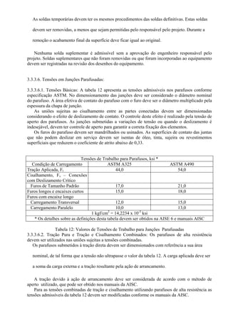 As soldas temporárias devem ter os mesmos procedimentos das soldas definitivas. Estas soldas
devem ser removidas, a menos que sejam permitidas pelo responsável pelo projeto. Durante a
remoção o acabamento final da superfície deve ficar igual ao original.
Nenhuma solda suplementar é admissível sem a aprovação do engenheiro responsável pelo
projeto. Soldas suplementares que não foram removidas ou que foram incorporadas ao equipamento
devem ser registradas na revisão dos desenhos do equipamento.
3.3.3.6. Tensões em Junções Parafusadas:
3.3.3.6.1. Tensões Básicas: A tabela 12 apresenta as tensões admissíveis nos parafusos conforme
especificação ASTM. No dimensionamento das junções deve ser considerado o diâmetro nominal
do parafuso. A área efetiva de contato do parafuso com o furo deve ser o diâmetro multiplicado pela
espessura da chapa de junção.
As uniões sujeitas ao cisalhamento entre as partes conectadas devem ser dimensionadas
considerando o efeito de deslizamento de contato. O controle deste efeito é realizado pela tensão de
aperto dos parafusos. As junções submetidas a variações de tensão ou quando o deslizamento é
indesejável, devem ter controle de aperto para garantir a correta fixação dos elementos.
Os furos do parafuso devem ser mandrilhados ou usinados. As superfícies de contato das juntas
que não podem deslizar em serviço devem ser isentas de óleo, tinta, sujeira ou revestimentos
superficiais que reduzem o coeficiente de atrito abaixo de 0,33.
Tensões de Trabalho para Parafusos, ksi *
Condição de Carregamento ASTM A325 ASTM A490
Tração Aplicada, Ft 44,0 54,0
Cisalhamento, Fv – Conexões
com Deslizamento Crítico
Furos de Tamanho Padrão 17,0 21,0
Furos longos e encaixes curtos 15,0 18,0
Furos com encaixe longo
Carregamento Transversal 12,0 15,0
Carregamento Paralelo 10,0 13,0
1 kgf/cm2
= 14,2234 x 10-3
ksi
* Os detalhes sobre as definições desta tabela devem ser obtidos na AISE 6 e manuais AISC
Tabela 12: Valores de Tensões de Trabalho para Junções Parafusadas
3.3.3.6.2. Tração Pura e Tração e Cisalhamento Combinados: Os parafusos de alta resistência
devem ser utilizados nas uniões sujeitas a tensões combinadas.
Os parafusos submetidos à tração direta devem ser dimensionados com referência a sua área
nominal, de tal forma que a tensão não ultrapasse o valor da tabela 12. A carga aplicada deve ser
a soma da carga externa e a tração resultante pela ação de arrancamento.
A tração devido à ação de arrancamento deve ser considerada de acordo com o método de
aperto utilizado, que pode ser obtido nos manuais da AISC.
Para as tensões combinadas de tração e cisalhamento utilizando parafusos de alta resistência as
tensões admissíveis da tabela 12 devem ser modificadas conforme os manuais da AISC.
 