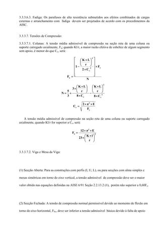 3.3.3.6.3. Fadiga: Os parafusos de alta resistência submetidos aos efeitos combinados de cargas
externas e arranchamento com fadiga devem ser projetados de acordo com os procedimentos da
AISC.
3.3.3.7. Tensões de Compressão:
3.3.3.7.1. Colunas: A tensão média admissível de compressão na seção reta de uma coluna ou
suporte carregado axialmente, Fa; quando Kl/r, a maior razão efetiva de esbeltez de algum segmento
sem apoio, é menor do que Cc, será:
N
F
C2
r
LK
1
F
y2
c
2
a
×
⎥
⎥
⎥
⎥
⎥
⎦
⎤
⎢
⎢
⎢
⎢
⎢
⎣
⎡
×
⎟
⎠
⎞
⎜
⎝
⎛ ×
−
=
C8
r
LK
C8
r
LK
3
3
5
N 3
c
3
c ×
⎟
⎠
⎞
⎜
⎝
⎛ ×
−
×
⎟
⎠
⎞
⎜
⎝
⎛ ×
×
+=
y
2
c
F
Eπ2
C
××
=
A tensão média admissível de compressão na seção reta de uma coluna ou suporte carregado
axialmente, quando Kl/r for superior a Cc, será:
2
2
a
r
lK
23
Eπ12
F
⎟
⎠
⎞
⎜
⎝
⎛ ×
×
××
=
3.3.3.7.2. Viga e Mesa da Viga:
(1) Secção Aberta: Para as construções com perfis (I, U, L), ou para secções com alma simples e
mesas simétricas em torno do eixo vertical, a tensão admissível de compressão deve ser o maior
valor obtido nas equações definidas na AISE 6/91 Seção 2.2.13.2 (1), porém não superior a 0,60Fy.
(2) Secção Fechada: A tensão de compressão normal permissível devido ao momento de flexão em
torno do eixo horizontal, Fbx, deve ser inferior a tensão admissível básica devido à falta de apoio
 