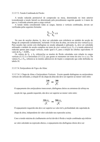 3.3.3.7.3. Tensão Combinada de Flexão:
A tensão reduzida permissível de compressão na mesa, determinada no item anterior
(considerando a torção lateral) ou determinado pela procedimento sugerido quando w é maior do
que wc é utilizada somente para a carga vertical.
A tensão média considerando todas as cargas, laterais e verticais combinadas, devem ser
verificadas pelas seguintes formulas:
1
F
f
F
f
by
by
bx
bx
≤+
No caso de secções abertas, fby deve ser calculada com referência ao módulo da secção do
flange de compressão isoladamente, incluindo 1/6 da área da alma, em torno do eixo vertical (y-y).
Para secções tipo caixão com diafragmas ou secção adequada à aplicação, fby deve ser calculada
utilizando o módulo da secção completa em torno do eixo vertical (y-y). Fbx é a tensão admissível
reduzida apenas para cargas verticais, sendo igual à Fa para a relação de esbeltez equivalente. O
valor de Fby = -0,60Fy.
Os valores de fbx e fby referemÀse as tensões de flexão calculadas com relação às cargas
verticais (3.3.2.1) e horizontais (3.3.2.2), que geram os momentos em torno do eixo x-x e y-y. Os
valores Fbx e Fby, referem-se às tensões admissíveis de tração e compressão que estão definidas na
tabela 10.
3.3.3.7.4. Enrijecedores da Viga e da Alma:
3.3.3.7.4.1. Chapa da Alma e Enrijecedores Verticais: Exceto quando diafragmas ou enrijecedores
verticais são utilizados, a relação h/t da chapa da alma não deve ser superior ao menor valor entre:
yv F
380
ou
f
240
O espaçamento dos enrijecedores transversais, diafragmas cheios ou estruturas de reforço na
secção da viga, quando requerido, não deve ser superior ao menor valor entre:
y
w
v
w
F
t500
ou
f
t320 ××
O espaçamento requerido não deve ser superior ao valor de h, profundidade não suportada da
chapa da alma, independente do valor calculado nas expressões acima.
Caso a tensão máxima de cisalhamento em ksi devido à flexão e torção combinada seja inferior
ao valor calculado na expressão abaixo, o espaçamento dos diafragmas cheios deve ser
 