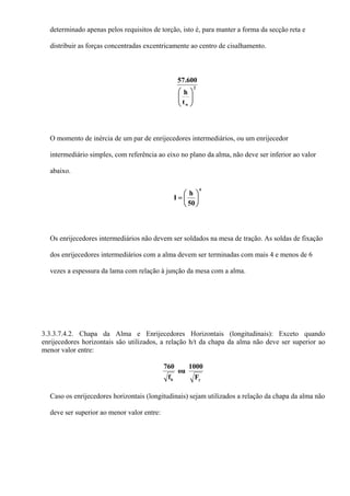 determinado apenas pelos requisitos de torção, isto é, para manter a forma da secção reta e
distribuir as forças concentradas excentricamente ao centro de cisalhamento.
2
wt
h
600.57
⎟⎟
⎠
⎞
⎜⎜
⎝
⎛
O momento de inércia de um par de enrijecedores intermediários, ou um enrijecedor
intermediário simples, com referência ao eixo no plano da alma, não deve ser inferior ao valor
abaixo.
4
50
h
I ⎟
⎠
⎞
⎜
⎝
⎛
=
Os enrijecedores intermediários não devem ser soldados na mesa de tração. As soldas de fixação
dos enrijecedores intermediários com a alma devem ser terminadas com mais 4 e menos de 6
vezes a espessura da lama com relação à junção da mesa com a alma.
3.3.3.7.4.2. Chapa da Alma e Enrijecedores Horizontais (longitudinais): Exceto quando
enrijecedores horizontais são utilizados, a relação h/t da chapa da alma não deve ser superior ao
menor valor entre:
yb F
1000
ou
f
760
Caso os enrijecedores horizontais (longitudinais) sejam utilizados a relação da chapa da alma não
deve ser superior ao menor valor entre:
 