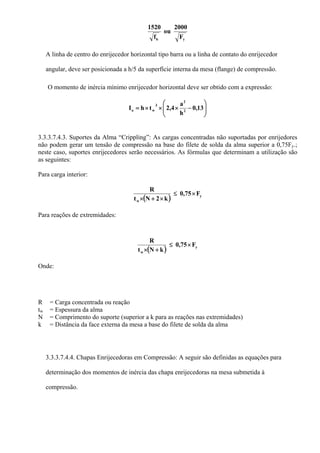 yb F
2000
ou
f
1520
A linha de centro do enrijecedor horizontal tipo barra ou a linha de contato do enrijecedor
angular, deve ser posicionada a h/5 da superfície interna da mesa (flange) de compressão.
O momento de inércia mínimo enrijecedor horizontal deve ser obtido com a expressão:
⎟⎟
⎠
⎞
⎜⎜
⎝
⎛
−×××= 13,0
h
a
4,2thI 2
2
3
wo
3.3.3.7.4.3. Suportes da Alma “Crippling”: As cargas concentradas não suportadas por enrijedores
não podem gerar um tensão de compressão na base do filete de solda da alma superior a 0,75Fy.;
neste caso, suportes enrijecedores serão necessários. As fórmulas que determinam a utilização são
as seguintes:
Para carga interior:
( ) y
w
F0,75
k2Nt
R
×≤
×+×
Para reações de extremidades:
( ) y
w
F0,75
kNt
R
×≤
+×
Onde:
R = Carga concentrada ou reação
tw = Espessura da alma
N = Comprimento do suporte (superior a k para as reações nas extremidades)
k = Distância da face externa da mesa a base do filete de solda da alma
3.3.3.7.4.4. Chapas Enrijecedoras em Compressão: A seguir são definidas as equações para
determinação dos momentos de inércia das chapa enrijecedoras na mesa submetida à
compressão.
 