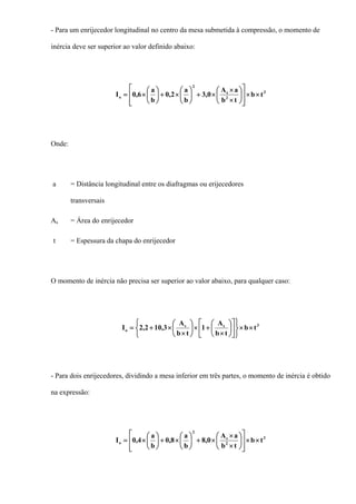 - Para um enrijecedor longitudinal no centro da mesa submetida à compressão, o momento de
inércia deve ser superior ao valor definido abaixo:
3
2
s
2
o tb
tb
aA
0,3
b
a
2,0
b
a
6,0I ××
⎥
⎥
⎦
⎤
⎢
⎢
⎣
⎡
⎟
⎠
⎞
⎜
⎝
⎛
×
×
×+⎟
⎠
⎞
⎜
⎝
⎛
×+⎟
⎠
⎞
⎜
⎝
⎛
×=
Onde:
a = Distância longitudinal entre os diafragmas ou erijecedores
transversais
As = Área do enrijecedor
t = Espessura da chapa do enrijecedor
O momento de inércia não precisa ser superior ao valor abaixo, para qualquer caso:
3ss
o tb
tb
A
1
tb
A
3,102,2I ××
⎭
⎬
⎫
⎥
⎦
⎤
⎢
⎣
⎡
⎟
⎠
⎞
⎜
⎝
⎛
×
+×
⎩
⎨
⎧
⎟
⎠
⎞
⎜
⎝
⎛
×
×+=
- Para dois enrijecedores, dividindo a mesa inferior em três partes, o momento de inércia é obtido
na expressão:
3
2
s
2
o tb
tb
aA
0,8
b
a
8,0
b
a
4,0I ××
⎥
⎥
⎦
⎤
⎢
⎢
⎣
⎡
⎟
⎠
⎞
⎜
⎝
⎛
×
×
×+⎟
⎠
⎞
⎜
⎝
⎛
×+⎟
⎠
⎞
⎜
⎝
⎛
×=
 