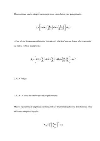O momento de inércia não precisa ser superior ao valor abaixo, para qualquer caso:
3
2
ss
o tb
tb
A
90
tb
A
569I ××
⎥
⎥
⎦
⎤
⎢
⎢
⎣
⎡
⎟
⎠
⎞
⎜
⎝
⎛
×
×+⎟
⎠
⎞
⎜
⎝
⎛
×
×+=
- Para três enrijecedores equidistantes, limitado pela relação a/b menor do que três, o momento
de inércia é obtido na expressão:
3
2
s
2
o tb
tb
aA
0,12
b
a
10,1
b
a
35,0I ××
⎥
⎥
⎦
⎤
⎢
⎢
⎣
⎡
⎟
⎠
⎞
⎜
⎝
⎛
×
×
×+⎟
⎠
⎞
⎜
⎝
⎛
×+⎟
⎠
⎞
⎜
⎝
⎛
×=
3.3.3.8. Fadiga:
3.3.3.8.1. Classes de Serviço para a Fadiga Estrutural:
O ciclo equivalente de amplitude constante pode ser determinado pelo ciclo de trabalho da ponte
utilizando a seguinte equação:
i
K
Rref
Ri
eq n
S
S
N
3
×⎟⎟
⎠
⎞
⎜⎜
⎝
⎛
= ∑
 