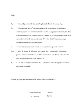 Onde:
Neq = Número Equivalente de Ciclos de Amplitude de Tensão Constante, SRref
SRi = Faixa de tensão para a ith
parcela do espectro de carregamento variável. Para a
estrutura do carro este valor normalmente é o valor da carga de levantamento, WL. Para
a estrutura da ponte este valor normalmente é a soma da carga de levantamento, peso do
carro e dispositivos de manuseio da carga (WL+ WT+ WA). O impacto e a carga
horizontal também deve ser consideradas.
ni = Número de ciclos para a ith
parcela do espectro de carregamento variável.
SRref = Nível da tensão de referência para a qual Neq é considerado. Usualmente,
porém não necessariamente, é o nível da tensão máxima considerada. Este valor não
pode ser inferior ao valor K4 do Apêndice B.
K3 = 5,82 para a Categoria de Tensões “F”, e 3,00 para as demais Categorias de Tensões
(tabela do Apêndice B)
A classe de serviço das pontes é definida pelas seguintes considerações:
Ciclos Equivalentes
de Amplitude
Classe de
Serviço
 
