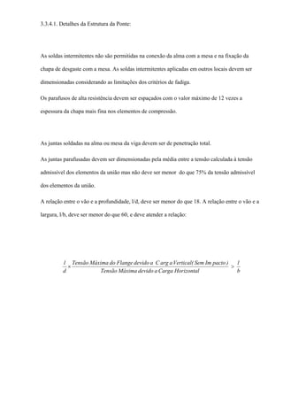 3.3.4.1. Detalhes da Estrutura da Ponte:
As soldas intermitentes não são permitidas na conexão da alma com a mesa e na fixação da
chapa de desgaste com a mesa. As soldas intermitentes aplicadas em outros locais devem ser
dimensionadas considerando as limitações dos critérios de fadiga.
Os parafusos de alta resistência devem ser espaçados com o valor máximo de 12 vezes a
espessura da chapa mais fina nos elementos de compressão.
As juntas soldadas na alma ou mesa da viga devem ser de penetração total.
As juntas parafusadas devem ser dimensionadas pela média entre a tensão calculada à tensão
admissível dos elementos da união mas não deve ser menor do que 75% da tensão admissível
dos elementos da união.
A relação entre o vão e a profundidade, l/d, deve ser menor do que 18. A relação entre o vão e a
largura, l/b, deve ser menor do que 60, e deve atender a relação:
b
l
HorizontalCargaadevidoMáximaTensão
)pactoImSem(VerticalaargCadevidoFlangedoMáximaTensão
d
l
>×
 