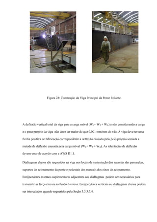 Figura 28: Construção da Viga Principal da Ponte Rolante.
A deflexão vertical total da viga para a carga móvel (WL+ WT + WA) e não considerando a carga
e o peso próprio da viga não deve ser maior do que 0,001 mm/mm do vão. A viga deve ter uma
flecha positiva de fabricação correspondente a deflexão causada pelo peso próprio somada a
metade da deflexão causada pela carga móvel (WL+ WT + WA). As tolerâncias da deflexão
devem estar de acordo com a AWS D1.1.
Diafragmas cheios são requeridos na viga nos locais de sustentação dos suportes das passarelas,
suportes do acionamento da ponte e pedestais dos mancais dos eixos de acionamento.
Enrijecedores externos suplementares adjacentes aos diafragmas podem ser necessários para
transmitir as forças locais ao fundo da mesa. Enrijecedores verticais ou diafragmas cheios podem
ser intercalados quando requeridos pela Seção 3.3.3.7.4.
 