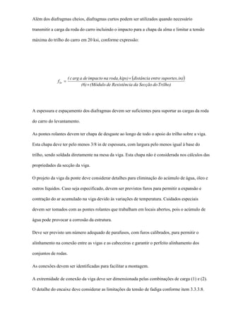Além dos diafragmas cheios, diafragmas curtos podem ser utilizados quando necessário
transmitir a carga da roda do carro incluindo o impacto para a chapa da alma e limitar a tensão
máxima do trilho do carro em 20 ksi, conforme expressão:
( )
Trilho)doSecçãodaaResistêncide(Módulo(6)
in)suportes,entredistânciakips)roda,naimpactodeaargc(
fbr
×
×
=
A espessura e espaçamento dos diafragmas devem ser suficientes para suportar as cargas da roda
do carro do levantamento.
As pontes rolantes devem ter chapa de desgaste ao longo de todo o apoio do trilho sobre a viga.
Esta chapa deve ter pelo menos 3/8 in de espessura, com largura pelo menos igual à base do
trilho, sendo soldada diretamente na mesa da viga. Esta chapa não é considerada nos cálculos das
propriedades da secção da viga.
O projeto da viga da ponte deve considerar detalhes para eliminação do acúmulo de água, óleo e
outros líquidos. Caso seja especificado, devem ser previstos furos para permitir a expansão e
contração do ar acumulado na viga devido às variações de temperatura. Cuidados especiais
devem ser tomados com as pontes rolantes que trabalham em locais abertos, pois o acúmulo de
água pode provocar a corrosão da estrutura.
Deve ser previsto um número adequado de parafusos, com furos calibrados, para permitir o
alinhamento na conexão entre as vigas e as cabeceiras e garantir o perfeito alinhamento dos
conjuntos de rodas.
As conexões devem ser identificadas para facilitar a montagem.
A extremidade de conexão da viga deve ser dimensionada pelas combinações de carga (1) e (2).
O detalhe do encaixe deve considerar as limitações da tensão de fadiga conforme item 3.3.3.8.
 