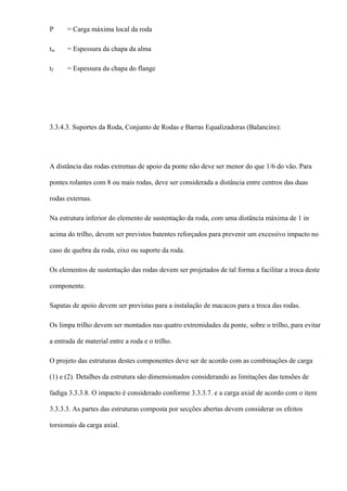 P = Carga máxima local da roda
tw = Espessura da chapa da alma
tf = Espessura da chapa do flange
3.3.4.3. Suportes da Roda, Conjunto de Rodas e Barras Equalizadoras (Balancins):
A distância das rodas extremas de apoio da ponte não deve ser menor do que 1/6 do vão. Para
pontes rolantes com 8 ou mais rodas, deve ser considerada a distância entre centros das duas
rodas externas.
Na estrutura inferior do elemento de sustentação da roda, com uma distância máxima de 1 in
acima do trilho, devem ser previstos batentes reforçados para prevenir um excessivo impacto no
caso de quebra da roda, eixo ou suporte da roda.
Os elementos de sustentação das rodas devem ser projetados de tal forma a facilitar a troca deste
componente.
Sapatas de apoio devem ser previstas para a instalação de macacos para a troca das rodas.
Os limpa trilho devem ser montados nas quatro extremidades da ponte, sobre o trilho, para evitar
a entrada de material entre a roda e o trilho.
O projeto das estruturas destes componentes deve ser de acordo com as combinações de carga
(1) e (2). Detalhes da estrutura são dimensionados considerando as limitações das tensões de
fadiga 3.3.3.8. O impacto é considerado conforme 3.3.3.7. e a carga axial de acordo com o item
3.3.3.3. As partes das estruturas composta por secções abertas devem considerar os efeitos
torsionais da carga axial.
 