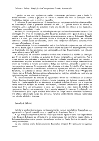 Estimativa do Peso. Condições de Carregamento. Tensões Admissíveis.
O projeto de um novo equipamento enolve considerações preliminares para o início do
dimensionamento. Durante o processo de cálculo e desenho são feitas as correções, com a
finalidade de alcançar todos os objetivos esperados.
A estimativa de peso normalmente é feita com base em equipamentos similares já construídos.
As considerações sobre a geometria, realizada no item 2.2.1., podem auxiliar no cálculo da
estimativa. Após a definição das estruturas é feita uma revisão nos cálculos e caso necessário,
alterações na geometria do veículo.
As condições de carregamento são muito importantes para o dimensionamento da estrutura. Esta
informação deve levar em consideração, além das cargas estáticas como o peso da carga e o peso
próprio, todas as demais solicitações dinâmicas, como por exemplo as cargas de impacto, dilatação
térmica e o vento, que estarão presentes durante a utilização do equipamento. As condições
ambientais também devem ser analisadas, fatores como temperatura ambiente e corrosão podem
alterar as solicitações na estrutura.
Um outro fator que deve ser considerado é o ciclo de trabalho do equipamento, que pode variar
em função da utilização. A influência destes diversos fatores nas condições de carregamento podem
ser determinadas com base em normas para a construção deste tipo de equipamento, para este caso
recomenda-se o uso da NBR 8400.
A construção de um veículo de transporte envolve o uso de materiais e métodos de fabricação
que devem garantir a resistência da estrutura às diversas solicitações de carregamento. Para a
grande maioria das aplicações já existem os materias e métodos normalizados que garantem o
desempenho da máquina. Através de ensaios mecânicos, incluindo testes de fadiga, são definidos os
limites de resistência à ruptura, escoamento e fadiga dos materiais. Aplicando as condições de
carregamento na estrutura do equipamento, são calculadas as tensões de trabalho. Com base nas
propriedades dos materiais e considerando os fatores de segurança da aplicação e as concentrações
de tensões, são definidas as tensões admissíveis para o projeto. A Norma NBR 8400 apresenta
critérios para a definição da tensão admissível para diversos materiais utilizados na construção de
equipamentos para a movimentação de cargas.
No dimensionamento da estrutura do equipamento devem ser considerados os diferentes
critérios de dimensionamento que envolvem: a ruptura, o desgaste ou a fadiga do equipamento. Em
função do critério adotado deve ser comparada a tensão de trabalho calculada com a respectiva
tensão admissível referente ao material. Por exemplo, a estrutura dimensionada pelo critério de
fadiga deve levar em consideração a carga que representa o ciclo médio de trabalho do
equipamento. Porém, a mesma estrutura deverá suportar as condições extremas de solicitação, que
são representadas pelas cargas máximas. Pelo critério da fadiga a tensão calculada é comparada
com a tensão admissível à fadiga, pelo critério de ruptura a tensão máxima calculada é comparada
com a tensão admissível à ruptura.
Exemplo de Cálculo:
Calcular a tensão máxima atuante na viga principal do carro de transferência de panela de aço,
representado na figura 1.a, considerando as especificações descritas na Tabela 1.
A viga principal coresponde à parte do veículo que distribui o peso do carro e da carga sobre as
rodas de apoio. Esta parte da estrutura deve ser dimensionada para suportar as cargas estáticas e
dinâmicas do equipamento e garantir a durabilidade prevista em função do ciclo de trabalho e das
condições ambientes.
De uma maneira geral o dimensionamento da estrutura principal deve considerar os seguintes
passos:
 