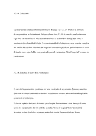 3.3.4.4. Cabeceiras:
Deve ser dimensionada conforme combinações de carga (1) e (2). Os detalhes da estrutura
devem considerar as limitações de fadiga conforme item 3.3.3.8.A conexão parafusada com a
viga deve ser dimensionada pelo momento torsional na extremidade da viga bem como o
movimento lateral devido à inércia. O momento devido à inércia provoca uma reversão completa
das tensões. Os detalhes referentes à Categoria E são os mais prováveis, particularmente na solda
de junção com a viga. Soldas com penetração parcial e soldas tipo filete Categoria F ocorrem no
cisalhamento.
3.3.4.5. Estrutura do Carro do Levantamento:
O carro do levantamento é constituído por uma construção de aço soldado. Todos os requisitos
aplicados no dimensionamento da estrutura e conjunto de rodas da ponte também são aplicados
ao carro do levantamento.
Todos os suportes do dromo devem ser parte integral da estrutura do carro. As superfícies de
apoio dos equipamentos devem ser todas usinadas. O uso de calços (“shims”) somente é
permitido na base dos freios, motores e pedestal do mancal da extremidade do dromo.
 