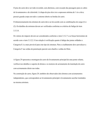 O piso do carro deve ser todo revestido, sem aberturas, com exceção das passagens para os cabos
do levantamento e do eletroímã. A chapa do piso deve ter a espessura mínima de ¼ in e deve
possuir guarda corpo em todo o contorno aberto ou bordas do carro.
O dimensionamento da estrutura do carro deve ser de acordo com as combinações de carga (1) e
(2). Os detalhes da estrutura devem ser verificados conforme os critérios de fadiga do item
3.3.3.8.
Os valores de impacto devem ser considerados conforme o item 3.3.2.7 e as forças horizontais de
acordo com o item 3.3.2.2. Com relação à verificação quanto à fadiga das juntas soldadas a
Categoria E é a mais provável para este tipo de estrutura. Para o cisalhamento deve prevalecer a
Categoria F nas soldas de penetração parcial com chanfro e soldas de filete.
A figura 29 apresenta a montagem do carro do levantamento principal de uma ponte rolante,
verificar nos detalhes o suporte do dromo e os motores de acionamento da translação do carro
com acionamento direto nas rodas.
Na construção do carro, figura 29, também são observados dois dromos com acionamentos
independentes, que correspondem ao levantamento principal e levantamento auxiliar instalados
na mesma estrutura.
 