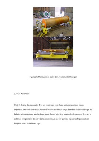 Figura 29: Montagem do Carro do Levantamento Principal
3.3.4.6. Passarelas:
O nível do piso das passarelas deve ser construído com chapa anti-derrapante ou chapa
expandida. Deve ser construída passarela do lado externo ao longo de toda a extensão da viga no
lado do acionamento da translação da ponte. Para o lado livre a extensão da passarela deve ser o
dobro do comprimento do carro de levantamento, a não ser que seja especificado passarela ao
longo de toda a extensão da viga.
 