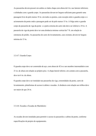 As passarelas devem possuir em ambos os lados chapa com altura de 6 in. nas laterais inferiores
e alinhadas com o guarda corpo. As passarelas devem ter largura suficiente para garantir uma
passagem livre de pelo menos 18 in. em todos os pontos, com exceção entre o guarda corpo e o
acionamento da ponte onde a passagem pode ser de pelo menos 15 in. A folga entre o guarda
corpo da passarela da viga da ponte e a parte extrema do carro não deve ser inferior a 18 in. A
passarela da viga da ponte deve ter uma distância mínima vertical de 7 ft. em relação às
estruturas do prédio. As passarelas do carro do levantamento, caso existam, devem ter largura
mínima de 15 in.
3.3.4.7. Guarda Corpo:
O guarda corpo deve ser construído de aço, com altura de 42 in e um membro intermediário com
21 in. de altura em relação ao próprio piso. A chapa lateral inferior, em contato com a passarela,
deve ter 6 in. de altura.
O guarda corpo deve ser instalado nas passarelas da viga, extremidades da ponte, carro de
levantamento, plataformas de acesso à cabine e escadas. A distância com relação aos trilhos deve
ser maior do que 24 in.
3.3.4.8. Escadas e Escadas de Marinheiro:
As escadas devem instaladas para permitir o acesso às passarelas e cabine da ponte, conforme
especificações de projeto do equipamento.
 