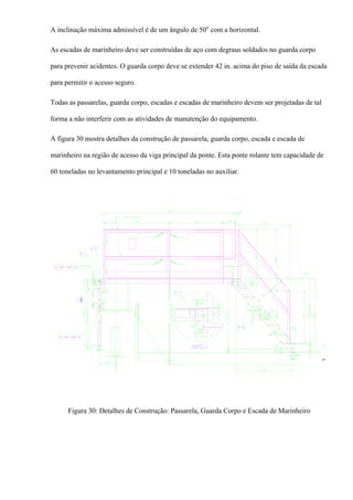A inclinação máxima admissível é de um ângulo de 50o
com a horizontal.
As escadas de marinheiro deve ser construídas de aço com degraus soldados no guarda corpo
para prevenir acidentes. O guarda corpo deve se extender 42 in. acima do piso de saída da escada
para permitir o acesso seguro.
Todas as passarelas, guarda corpo, escadas e escadas de marinheiro devem ser projetadas de tal
forma a não interferir com as atividades de manutenção do equipamento.
A figura 30 mostra detalhes da construção de passarela, guarda corpo, escada e escada de
marinheiro na região de acesso da viga principal da ponte. Esta ponte rolante tem capacidade de
60 toneladas no levantamento principal e 10 toneladas no auxiliar.
Figura 30: Detalhes de Construção: Passarela, Guarda Corpo e Escada de Marinheiro
 