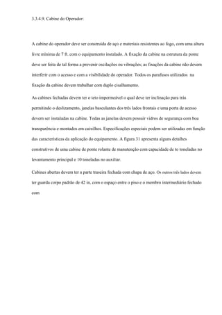 3.3.4.9. Cabine do Operador:
A cabine do operador deve ser construída de aço e materiais resistentes ao fogo, com uma altura
livre mínima de 7 ft. com o equipamento instalado. A fixação da cabine na estrutura da ponte
deve ser feita de tal forma a prevenir oscilações ou vibrações; as fixações da cabine não devem
interferir com o acesso e com a visibilidade do operador. Todos os parafusos utilizados na
fixação da cabine devem trabalhar com duplo cisalhamento.
As cabines fechadas devem ter o teto impermeável o qual deve ter inclinação para trás
permitindo o deslizamento, janelas basculantes dos três lados frontais e uma porta de acesso
devem ser instaladas na cabine. Todas as janelas devem possuir vidros de segurança com boa
transparência e montados em caixilhos. Especificações especiais podem ser utilizadas em função
das características da aplicação do equipamento. A figura 31 apresenta alguns detalhes
construtivos de uma cabine de ponte rolante de manutenção com capacidade de to toneladas no
levantamento principal e 10 toneladas no auxiliar.
Cabines abertas devem ter a parte traseira fechada com chapa de aço. Os outros três lados devem
ter guarda corpo padrão de 42 in, com o espaço entre o piso e o membro intermediário fechado
com
 