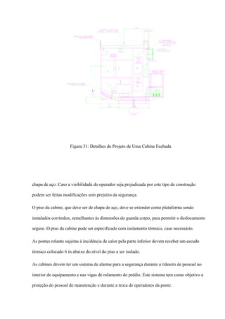 Figura 31: Detalhes de Projeto de Uma Cabine Fechada
chapa de aço. Caso a visibilidade do operador seja prejudicada por este tipo de construção
podem ser feitas modificações sem prejuízo da segurança.
O piso da cabine, que deve ser de chapa de aço, deve se extender como plataforma sendo
instalados corrimãos, semelhantes às dimensões do guarda corpo, para permitir o deslocamento
seguro. O piso da cabine pode ser especificado com isolamento térmico, caso necessário.
As pontes rolante sujeitas à incidência de calor pela parte inferior devem receber um escudo
térmico colocado 6 in abaixo do nível do piso a ser isolado.
As cabines devem ter um sistema de alarme para a segurança durante o trânsito de pessoal no
interior do equipamento e nas vigas de rolamento do prédio. Este sistema tem como objetivo a
proteção do pessoal de manutenção e durante a troca de operadores da ponte.
 