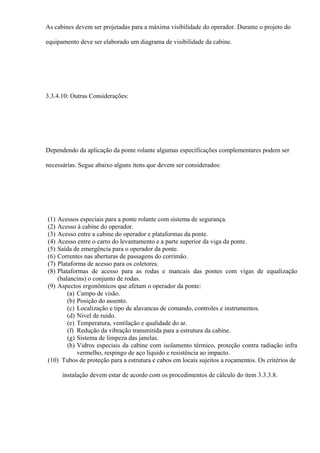 As cabines devem ser projetadas para a máxima visibilidade do operador. Durante o projeto do
equipamento deve ser elaborado um diagrama de visibilidade da cabine.
3.3.4.10: Outras Considerações:
Dependendo da aplicação da ponte rolante algumas especificações complementares podem ser
necessárias. Segue abaixo alguns itens que devem ser considerados:
(1) Acessos especiais para a ponte rolante com sistema de segurança.
(2) Acesso à cabine do operador.
(3) Acesso entre a cabine do operador e plataformas da ponte.
(4) Acesso entre o carro do levantamento e a parte superior da viga da ponte.
(5) Saída de emergência para o operador da ponte.
(6) Correntes nas aberturas de passagens do corrimão.
(7) Plataforma de acesso para os coletores.
(8) Plataformas de acesso para as rodas e mancais das pontes com vigas de equalização
(balancins) o conjunto de rodas.
(9) Aspectos ergonômicos que afetam o operador da ponte:
(a) Campo de visão.
(b) Posição do assento.
(c) Localização e tipo de alavancas de comando, controles e instrumentos.
(d) Nivel de ruido.
(e) Temperatura, ventilação e qualidade do ar.
(f) Redução da vibração transmitida para a estrutura da cabine.
(g) Sistema de limpeza das janelas.
(h) Vidros especiais da cabine com isolamento térmico, proteção contra radiação infra
vermelho, respingo de aço líquido e resistência ao impacto.
(10) Tubos de proteção para a estrutura e cabos em locais sujeitos a roçamentos. Os critérios de
instalação devem estar de acordo com os procedimentos de cálculo do item 3.3.3.8.
 