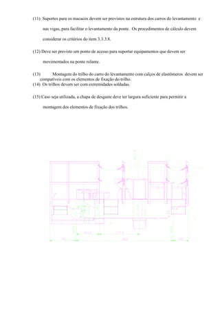 (11) Suportes para os macacos devem ser previstos na estrutura dos carros do levantamento e
nas vigas, para facilitar o levantamento da ponte. Os procedimentos de cálculo devem
considerar os critérios do item 3.3.3.8.
(12) Deve ser previsto um ponto de acesso para suportar equipamentos que devem ser
movimentados na ponte rolante.
(13) Montagem do trilho do carro do levantamento com calços de elastômeros devem ser
compatíveis com os elementos de fixação do trilho.
(14) Os trilhos devem ser com extremidades soldadas.
(15) Caso seja utilizada, a chapa de desgaste deve ter largura suficiente para permitir a
montagem dos elementos de fixação dos trilhos.
 