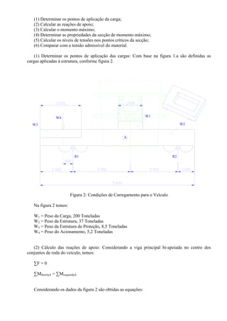(1) Determinar os pontos de aplicação da carga;
(2) Calcular as reações de apoio;
(3) Calcular o momento máximo;
(4) Determinar as propriedades da secção de momento máximo;
(5) Calcular os níveis de tensões nos pontos críticos da secção;
(6) Comparar com a tensão admissível do material.
(1) Determinar os pontos de aplicação das cargas: Com base na figura 1.a são definidas as
cargas aplicadas à estrutura, conforme figura 2.
R1
W3
W4
A
R2
W1
W2
Figura 2: Condições de Carregamento para o Veículo
Na figura 2 temos:
W1 = Peso da Carga, 200 Toneladas
W2 = Peso da Estrutura, 37 Toneladas
W3 = Peso da Estrutura de Proteção, 8,5 Toneladas
W4 = Peso do Acionamento, 5,2 Toneladas
(2) Cálculo das reações de apoio: Considerando a viga principal bi-apoiada no centro dos
conjuntos de roda do veículo, temos:
∑F = 0
∑MdireitaA = ∑MesquerdaA
Considerando os dados da figura 2 são obtidas as equações:
 