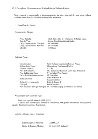 3.3.5. Exemplo de Dimensionamento da Viga Principal da Ponte Rolante:
Neste exemplo é apresentado o dimensionamento da viga principal de uma ponte rolante
conforme especificações utilizadas nos capítulos anteriores.
1. Especificações Gerais:
Considerações Básicas:
Ponte Rolante: 60/25 Ton x 16,5 m – Manuseio de Panela Vazia
Tipo de Viga: Secção Tipo Caixa (Viga Caixão)
Carga Levantamento Principal: 60 Toneladas
Carga Levantamento Auxiliar: 25 Toneladas
Vão (L): 16500 mm
Dados da Ponte:
Classificação: Ponte Rolante Siderúrgica Serviço Pesado
Aplicação da Ponte: Manuseio de Panela com Escória
Fator de Impacto: 0,2xWL
Peso do Carro (WT) 33,3 Toneladas (Peso Est. Carro Lev. Principal)
Peso da Barra de Carga 7 Toneladas (Peso Aprox.)
Carga Total do Levantamento 67 Toneladas
Rodas da Ponte
Total de Rodas: 8
Rodas Motrizes: 4
Rodas do Levantamento
Principal
Total de Rodas: 4
Rodas Motrizes: 2
Peso Estimado da Viga Principal 39 Toneladas (equip. e estruturas auxiliares)
Procedimento de Cálculo da Viga:
Conforme especificações da AISE 6/1991.
A edição mais recente desta norma é de outubro de 2000, porém não existem alterações nos
aspectos de dimensionamento da estrutura.
Material Utilizado para as Estruturas:
Especificação do Material: ASTM A-36
Limite de Ruptura Mínimo: 58 Ksi (4143 Kgf/cm2
)
 