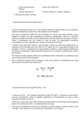 Limite de Escoamento
Mínimo:
36 Ksi (2571 Kgf/cm2
)
Tensões Admissíveis: Conforme AISE 6/91, Tabela 1, Página 5.
2. Momento das Cargas Verticais:
Cálculo do Momento do Peso Próprio (WB):
Conforme informações no item 1.2, o peso próprio referente às cargas atuantes na viga da ponte,
também conhecido como peso morto, esta estimado em 39 toneladas.
Esta carga é definida na AISE 6/91 pela simbologia WB. Neste valor estão incluídos o peso
próprio da estrutura da viga, equipamentos mecânicos, equipamentos elétricos e estruturas
auxiliares (escadas, passarelas, etc). Os equipamentos elétricos referem-se aos painéis, motores,
fiação e instrumentos que são fixados na viga da ponte. Os equipamentos mecânicos
correspondem aos eixos, acoplamentos, redutores e elementos de fixação.
O cálculo exato deste peso somente é possível após o projeto de todos estes equipamentos. A
estimativa de 39 toneladas para uma viga de 16,5 metros de vão e capacidade de ponte de 60
toneladas, envolve o conhecimento de equipamentos similares ou especificações preliminares
dos diversos componentes. Após concluído o projeto deve ser efetuada a verificação dos valores
considerados.
Na avaliação do peso próprio devem ser consideradas futuras instalações no equipamento que
possam ser previstas na fase do projeto.
Para o cálculo do momento do peso próprio o valor de WB pode ser considerado como carga
distribuída na extensão do vão da ponte (L).
8
165039
8
LW
M B
B
×
=
×
=
cm)x(ton8044MB =
Cálculo do Momento da Carga Móvel (WL + WT):
A carga móvel (WL + WT) conforme definição da AISE 6/91 pág. 3 é referente ao peso total do
carro do levantamento, carga de trabalho, dispositivos de levantamento da carga e outros
acessórios utilizados no serviço.
Neste caso o valor desta caga é 100,3 toneladas, correspondendo a 60 toneladas da capacidade da
ponte, 33,3 toneladas do carro e 7 toneladas da barra de carga.
A carga móvel também deve levar em consideração a carga de impacto, conforme critério AISE
6/91 pág. 3 este valor deve ser de 0,2xWL que corresponde a 13,4 toneladas.
 
