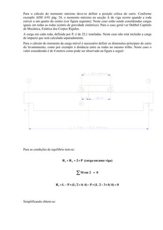 Para o cálculo do momento máximo deve-se definir a posição crítica do carro. Conforme
exemplo AISE 6/91 pág. 24, o momento máximo na secção A da viga ocorre quando a roda
estiver a um quarto do centro (ver figura seguinte). Neste caso estão sendo consideradas cargas
iguais em todas as rodas (centro de gravidade simétrico). Para o caso geral ver Dubbel Capítulo
de Mecânica, Estática dos Corpos Rígidos.
A carga em cada roda, definida por P, é de 25,1 toneladas. Neste caso não está incluído a carga
de impacto que será calculada separadamente.
Para o cálculo do momento da carga móvel é necessário definir as dimensões principais do carro
do levantamento, como por exemplo à distância entre as rodas no mesmo trilho. Neste caso o
valor considerado é de 4 metros como pode ser observado na figura a seguir:
Para as condições de equilíbrio tem-se:
viga)umaem(cargaP2RR 21 ×=+
02emM =∑
0)4b32L(P)4b2L(PLR1 =×−×−+×−×
Simplificando obtem-se:
 