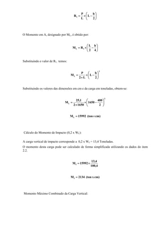 ⎟
⎠
⎞
⎜
⎝
⎛
−×=
2
b
L
L
P
R1
O Momento em A, designado por ML, é obtido por:
⎟
⎠
⎞
⎜
⎝
⎛
−×=
4
b
2
L
RM 1L
Substituindo o valor de R1, temos:
2
L
2
b
L
L2
P
M ⎟
⎠
⎞
⎜
⎝
⎛
−×
×
=
Substituindo os valores das dimensões em cm e da carga em toneladas, obtem-se:
2
L
2
400
1650
16502
1,25
M ⎟
⎠
⎞
⎜
⎝
⎛
−×
×
=
cm)(ton15992ML ×=
Cálculo do Momento de Impacto (0,2 x WL):
A carga vertical de impacto corresponde a 0,2 x WL = 13,4 Toneladas.
O momento desta carga pode ser calculado de forma simplificada utilizando os dados do item
2.2.
4,100
4,13
15992MI ×=
cm)x(ton2134MI =
Momento Máximo Combinado da Carga Vertical:
 