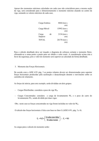 Apesar dos momentos máximos calculados em cada caso não coincidirem para a mesma seção
da viga, será considerado para o dimensionamento o momento máximo atuando no centro da
viga, somando os valores máximos de cada caso.
Carga Estática 8044 (ton x
cm)
Carga Móvel 15992 (ton x
cm)
Carga de
Impacto
2134 (ton x
cm)
TOTAL 26170 (ton x
cm)
Para o cálculo detalhado deve ser traçado o diagrama de esforços cortante e momento fletor,
efetuando-se a soma ponto a ponto para ser obtido o valor exato. A consideração acima esta a
favor da segurança, pois o valor do momento será superior ao calculado de forma detalhada.
3. Momento das Forças Horizontais:
De acordo com a AISE 6/91 pág. 3 as pontes rolantes devem ser dimensionadas para suportar
forças horizontais produzidas pela aceleração e desaceleração durante o movimento sobre os
caminhos de rolamento.
As forças de inércia, para este exemplo, serão divididas em dois grupos:
- Cargas Distribuídas: considera o peso da viga WB.
- Cargas Concentradas: considera a carga de levantamento WL e o peso do carro do
levantamento WT, sendo dividido por duas vigas:
Obs.: neste caso as forças concentradas na viga foram incluídas no valor de WB.
O cálculo das forças horizontais é feito com base no fator ff (AISE 6/91, pág. 3 e 4).
1,0f
totaisrodas8
movidasrodas4
2,0f ff =∴⎟
⎠
⎞
⎜
⎝
⎛
×=
As cargas para o cálculo do momento serão:
 