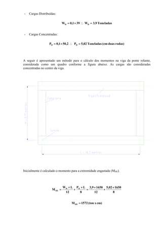 - Cargas Distribuídas:
Toneladas9,3W391,0W HH =∴×=
- Cargas Concentradas:
rodas)duas(emToneladas02,5P2,501,0P HH =∴×=
A seguir é apresentado um método para o cálculo dos momentos na viga da ponte rolante,
considerada como um quadro conforme a figura abaixo. As cargas são consideradas
concentradas no centro da viga.
Inicialmente é calculado o momento para a extremidade engastada (MHE).
8
165002,5
12
16509,3
8
LP
12
LW
M HH
HE
×
+
×
=
×
+
×
=
cm)x(ton1572MHE =
 