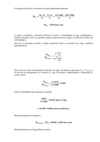 Em seguida calcula-se o momento da carga simplesmente apoiada.
4
165002,5
8
16509,3
4
LP
8
LW
M HH
HA
×
+
×
=
×
+
×
=
cm)x(ton2875MHA =
A seguir é calculado o momento máximo no centro e extremidades da viga, considerando a
estrutura da ponte como um quadro composto pelas travessas (vigas) e cabeceiras (uniões das
extremidades).
Para isto é necessário calcular a rigidez rotacional relativa, na junção das vigas, conforme
equação abaixo:
H
I
6
L
I
2
W
W
cabeceira
viga
cabeceira
viga
×
×
=
Neste caso os valores do momento de inércia I da viga e da cabeceira são iguais (Iviga = Icabeceira).
O valor de H corresponde a 9,11 metros e L vale 16,5 metros. Simplificando e substituindo os
valores temos:
184,0
165006
91102
W
W
cabeceira
viga
=
×
×
=
Fator de distribuição dos momentos na junção.
viga).a(para1554,0
184,01
184,0
=
+
.cabeceira)a(para0,84460,1554-1 =
Momento Máximo na Cabeceira.
cm)x(ton13288446,0MM HEHcabeceira =×=
Momento Máximo na Viga (linha de centro).
 