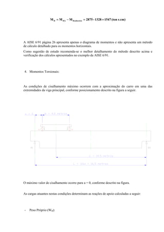 cm)x(ton15471328-2875MMM HcabeceiraHAH ==−=
A AISE 6/91 página 26 apresenta apenas o diagrama de momentos e não apresenta um método
de cálculo detalhado para os momentos horizontais.
Como sugestão de estudo recomenda-se o melhor detalhamento do método descrito acima e
verificação dos cálculos apresentados no exemplo da AISE 6/91.
4. Momentos Torsionais:
As condições de cisalhamento máximo ocorrem com a aproximação do carro em uma das
extremidades da viga principal, conforme posicionamento descrito na figura a seguir.
O máximo valor de cisalhamento ocorre para a = 0, conforme descrito na figura.
As cargas atuantes nestas condições determinam as reações de apoio calculadas a seguir:
- Peso Próprio (WB):
 