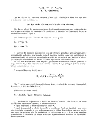 432121 WWWWRR +++=+
(N)2507000RR 21 =+
Obs: O valor de 260 toneladas considera o peso dos 4 conjuntos de rodas que não estão
apoiados sobre a estrutura do carro.
432121 W0,8W15,8W7,4W9,3R0,1R7,4 ×+×+×+×=×+×
Obs: Para o cálculo dos momentos as cargas distribuídas foram consideradas concentradas em
seus respectivos centros de gravidade. Foi considerado o momento na extremidade direita do
veículo considerando a figura 2.
Resolvendo as equações acima são obtidas as reações nos apoios:
R1 = 1272000 (N)
R2 = 1235000 (N)
(3) Calculo do momento máximo: No caso de estruturas complexas com carregamento e
geometria não uniforme a determinação exata do momento máximo requer um procedimento de
cálculo detalhado. Normalmente são utilizados critérios de aproximação para facilitar o cálculo,
porém as aproximações são feitas sempre a favor da segurança do dimensionamento.
No caso deste veículo, observando a figura 2, pode ser verificado que o centro de gravidade da
carga máxima (W1 = 200 toneladas) esta próximo ao centro da viga principal, portanto a secção
crítica será considerada em A.
O momento MA da secção crítica será:
8
W5,1
4
w9,3
xR9,2M 1q
2
2A
×
−
×
−=
Obs: O valor wq corresponde à carga distribuída W2 na extensão de 9,4 metros da viga principal.
Portanto: wq = W2/9,4 = 39361,7 (N/m).
Substituindo os valores tem-se:
MA = 3056833,6 (Nxm) = 305683360 (kgfxmm)
(4) Determinar as propriedades da secção de momento máximo: Para o cálculo da tensão
máxima deve ser calculado o módulo de resistência à flexão.
A figura 3 apresenta as dimensões da secção crítica A.
A seguir é apresentado o cálculo do módulo de resistência à flexão da viga (ZA). Neste caso a
viga é simétrica em relação ao eixo horizontal, portanto o módulo de resistência superior e inferior
são iguais. A seccão da viga foi subdividida em componentes (a, b, c, d, e), sendo calculado
primeiramente os momentos de inércia individuais e posteriormente o módulo de resistência à
flexão combinado.
 