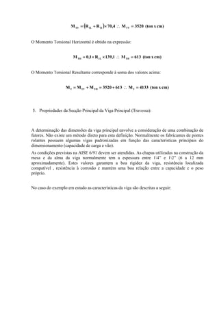 ( ) cm)x(ton3520M4,70RRM TVI1L1TV =∴×+=
O Momento Torsional Horizontal é obtido na expressão:
cm)x(ton613M1,139R1,0M THL1TH =∴××=
O Momento Torsional Resultante corresponde à soma dos valores acima:
cm)x(ton4133M6133520MMM TTHTVT =∴+=+=
5. Propriedades da Secção Principal da Viga Principal (Travessa):
A determinação das dimensões da viga principal envolve a consideração de uma combinação de
fatores. Não existe um método direto para esta definição. Normalmente os fabricantes de pontes
rolantes possuem algumas vigas padronizadas em função das características principais do
dimensionamento (capacidade de carga e vão).
As condições previstas na AISE 6/91 devem ser atendidas. As chapas utilizadas na construção da
mesa e da alma da viga normalmente tem a espessura entre 14” e 12” (6 a 12 mm
aproximadamente). Estes valores garantem a boa rigidez da viga, resistência localizada
compatível , resistência à corrosão e mantém uma boa relação entre a capacidade e o peso
próprio.
No caso do exemplo em estudo as características da viga são descritas a seguir:
 